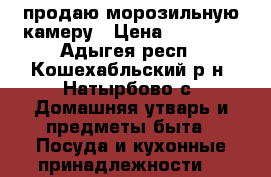 продаю морозильную камеру › Цена ­ 18 000 - Адыгея респ., Кошехабльский р-н, Натырбово с. Домашняя утварь и предметы быта » Посуда и кухонные принадлежности   